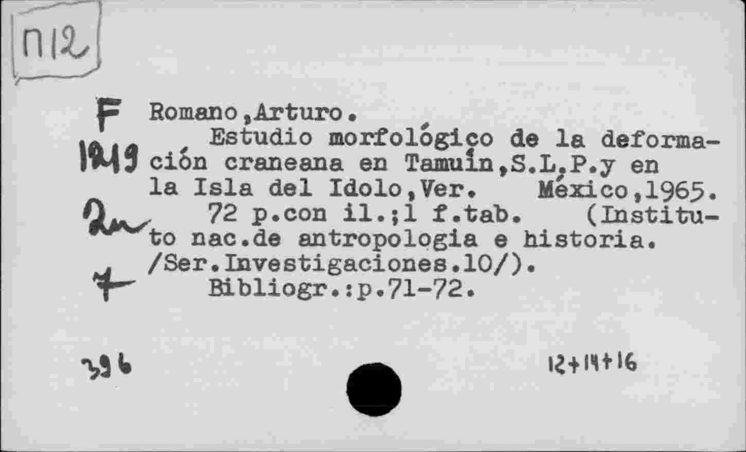 ﻿П|2>
₽ Romano,Arturo.
* Estudio morfologico de la deforma-гЦ“ cion craneana en Tamuln,S.L.P.y en
la Isla del Idolo,Ver. Mexico,1965.
72 p.con il.jl f.tab. (Institu— ^^to nac.de antropologia e historia.
. /Ser.Investigaciones.10/).
у"	Bibliogr. : p. 71-72.
іг+14+IG